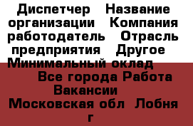Диспетчер › Название организации ­ Компания-работодатель › Отрасль предприятия ­ Другое › Минимальный оклад ­ 17 000 - Все города Работа » Вакансии   . Московская обл.,Лобня г.